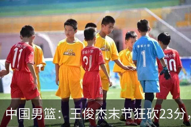 中国男篮：王俊杰末节狂砍23分，崔永熙找回状态，王浩然双位数得分