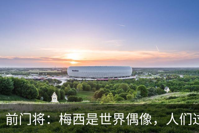 前门将：梅西是世界偶像，人们过去要求他夺冠现在只想他继续踢球