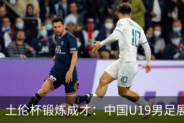 土伦杯锻炼成才：中国U19男足展现风采 在强敌面前彰显技术与斗志