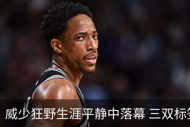 威少狂野生涯平静中落幕 三双标签成就他也禁锢了他