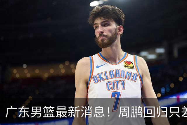 广东男篮最新消息！周鹏回归只差官宣，黄明依归队商讨续约问题，奎因基本确定离队