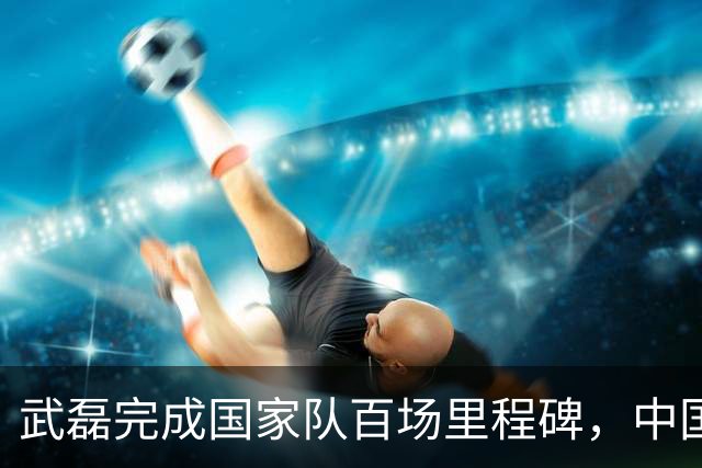 武磊完成国家队百场里程碑，中国男足友谊赛2-1小胜新加坡