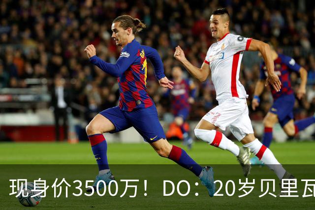现身价3500万！DO：20岁贝里瓦尔已告知热刺今夏想离队寻求新挑战