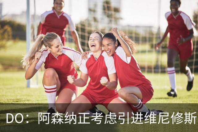 DO：阿森纳正考虑引进维尼修斯，皇马不愿让他自由身离队